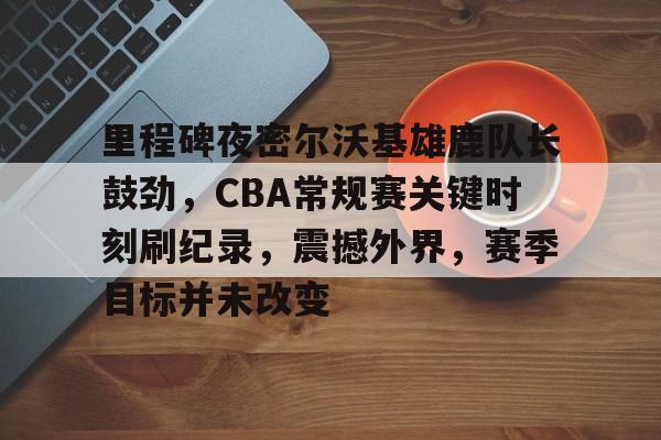 包含里程碑夜密尔沃基雄鹿队长鼓劲,CBA常规赛关键时刻刷纪录,震撼外界,赛季目标并未改变的词条 包含里程碑夜密尔沃基雄鹿队长鼓劲,CBA常规赛关键时刻刷纪录,震撼外界,赛季目标并未改变的词条