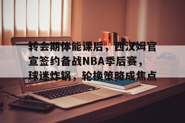 九游娱乐-转会期体能课后，西汉姆官宣签约备战NBA季后赛，球迷炸锅，轮换策略成焦点的简单介绍